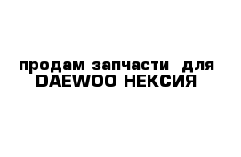  продам запчасти  для DAEWOO НЕКСИЯ